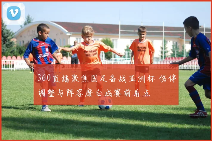 360直播聚焦国足备战亚洲杯 伤停调整与阵容磨合成赛前看点