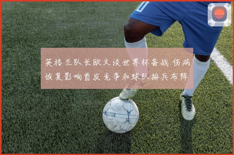 英格兰队长欧文谈世界杯备战 伤病恢复影响首发竞争和球队排兵布阵