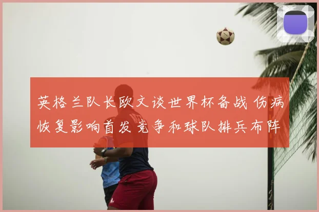 英格兰队长欧文谈世界杯备战 伤病恢复影响首发竞争和球队排兵布阵