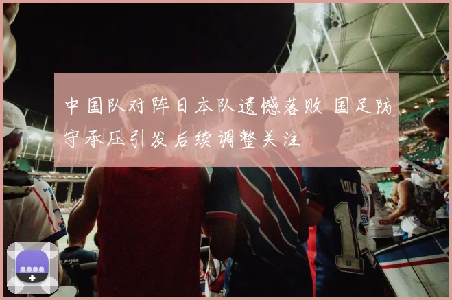 中国队对阵日本队遗憾落败 国足防守承压引发后续调整关注