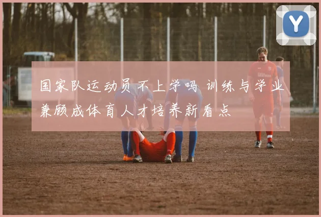 国家队运动员不上学吗 训练与学业兼顾成体育人才培养新看点