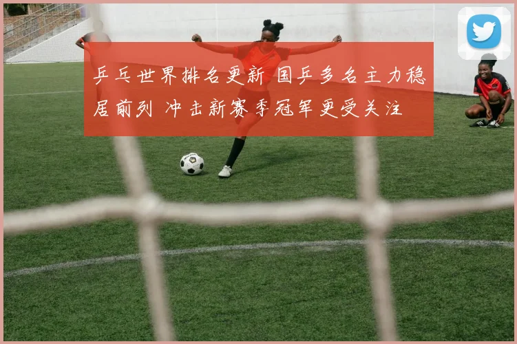 乒乓世界排名更新 国乒多名主力稳居前列 冲击新赛季冠军更受关注