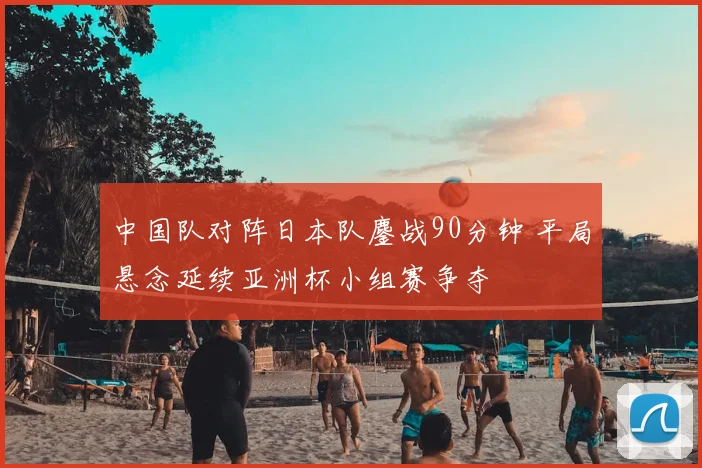 中国队对阵日本队鏖战90分钟 平局悬念延续亚洲杯小组赛争夺