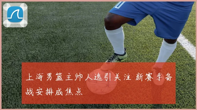 上海男篮主帅人选引关注 新赛季备战安排成焦点