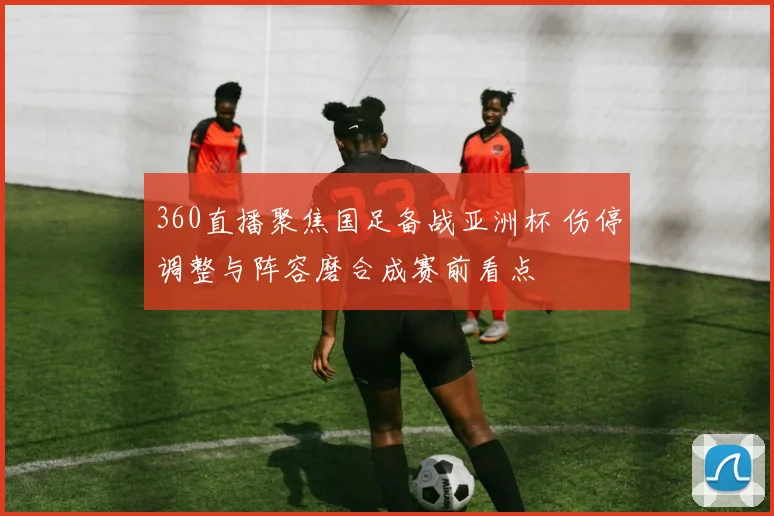 360直播聚焦国足备战亚洲杯 伤停调整与阵容磨合成赛前看点