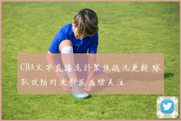 CBA文字直播虎扑聚焦战况更新 球队攻防对决引发后续关注