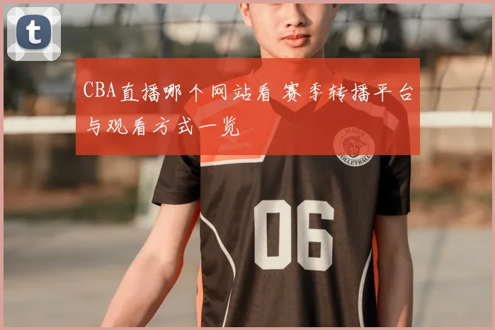 CBA直播哪个网站看 赛季转播平台与观看方式一览