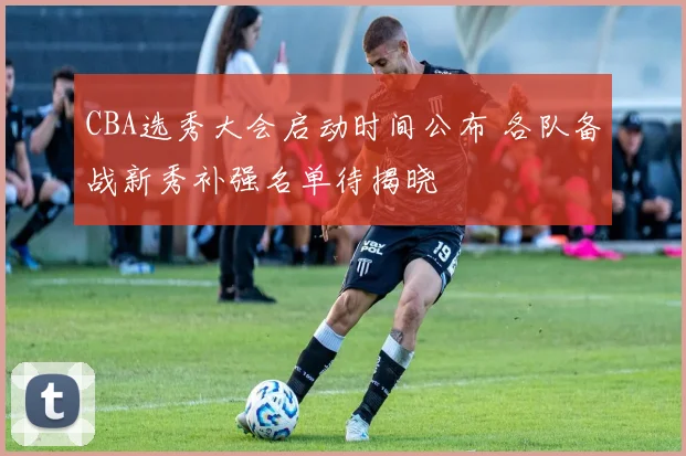 CBA选秀大会启动时间公布 各队备战新秀补强名单待揭晓