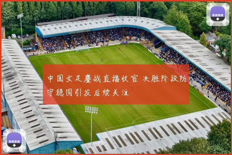 中国女足鏖战直播收官 决胜阶段防守稳固引发后续关注