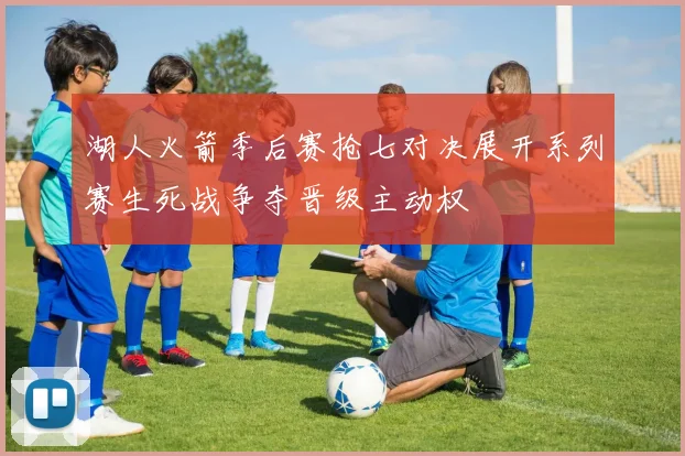 湖人火箭季后赛抢七对决展开系列赛生死战争夺晋级主动权