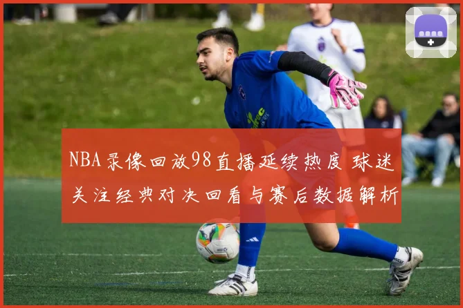 NBA录像回放98直播延续热度 球迷关注经典对决回看与赛后数据解析