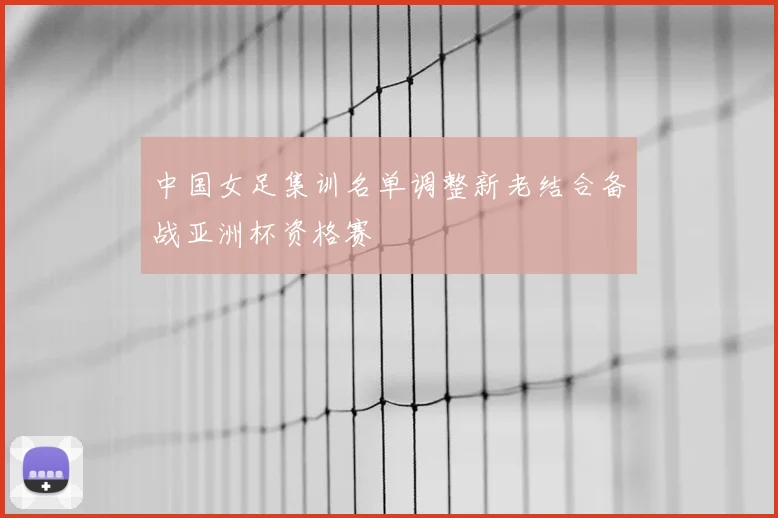 中国女足集训名单调整新老结合备战亚洲杯资格赛