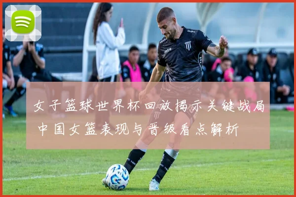 女子篮球世界杯回放揭示关键战局 中国女篮表现与晋级看点解析