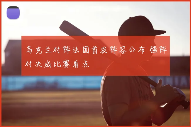 乌克兰对阵法国首发阵容公布 强阵对决成比赛看点