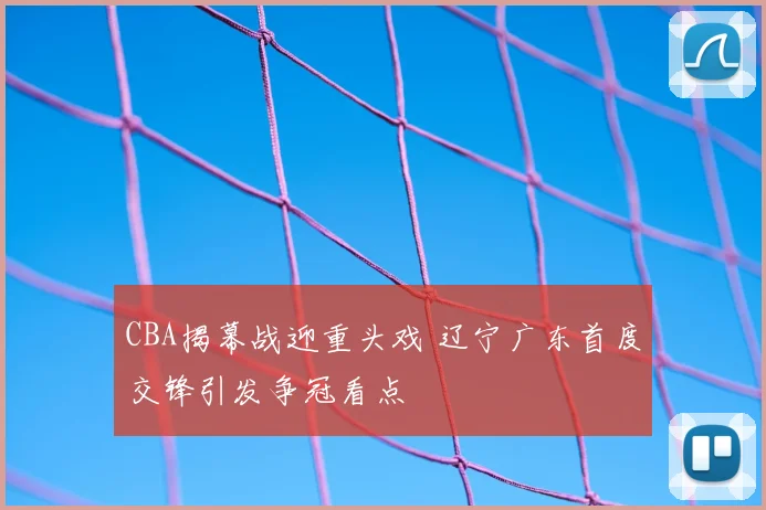 CBA揭幕战迎重头戏 辽宁广东首度交锋引发争冠看点