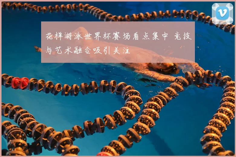 花样游泳世界杯赛场看点集中 竞技与艺术融合吸引关注