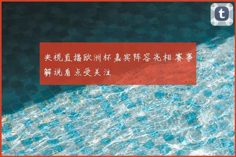 央视直播欧洲杯嘉宾阵容亮相 赛事解说看点受关注