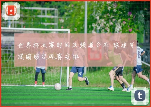 世界杯决赛时间及频道公布 球迷可提前锁定观赛安排