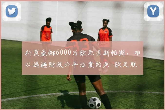 科莫豪掷6000万欧元买断帕斯，难以逃避财政公平法案约束_欧足联_累计亏损_欧冠
